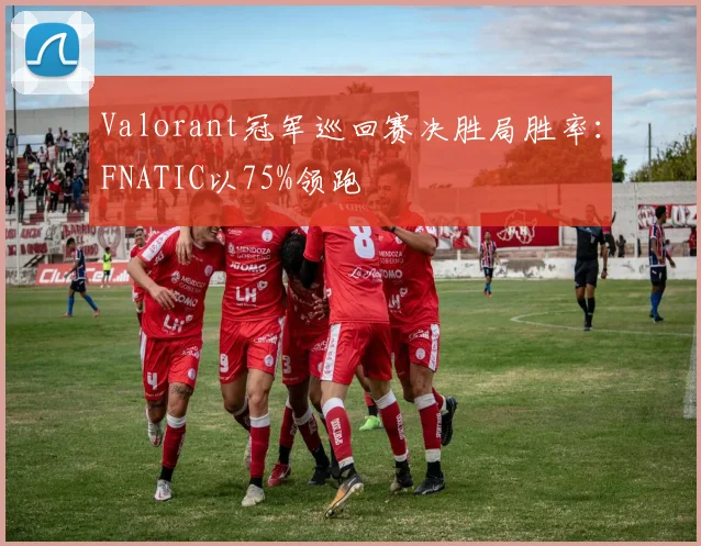 Valorant冠军巡回赛决胜局胜率:FNATIC以75%领跑