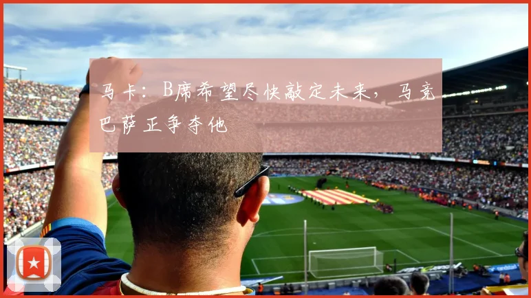 马卡：B席希望尽快敲定未来，马竞巴萨正争夺他