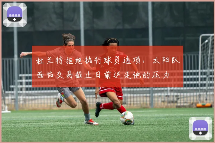 杜兰特拒绝执行球员选项，太阳队面临交易截止日前送走他的压力