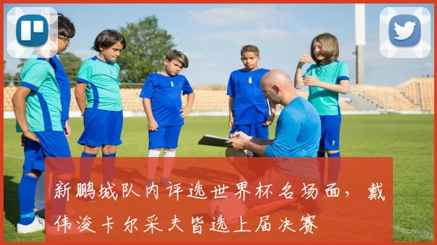 新鹏城队内评选世界杯名场面，戴伟浚卡尔采夫皆选上届决赛