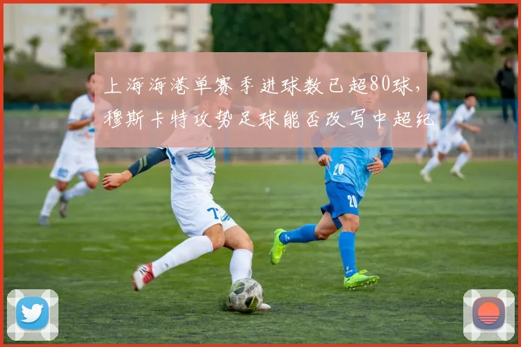 上海海港单赛季进球数已超80球，穆斯卡特攻势足球能否改写中超纪录？
